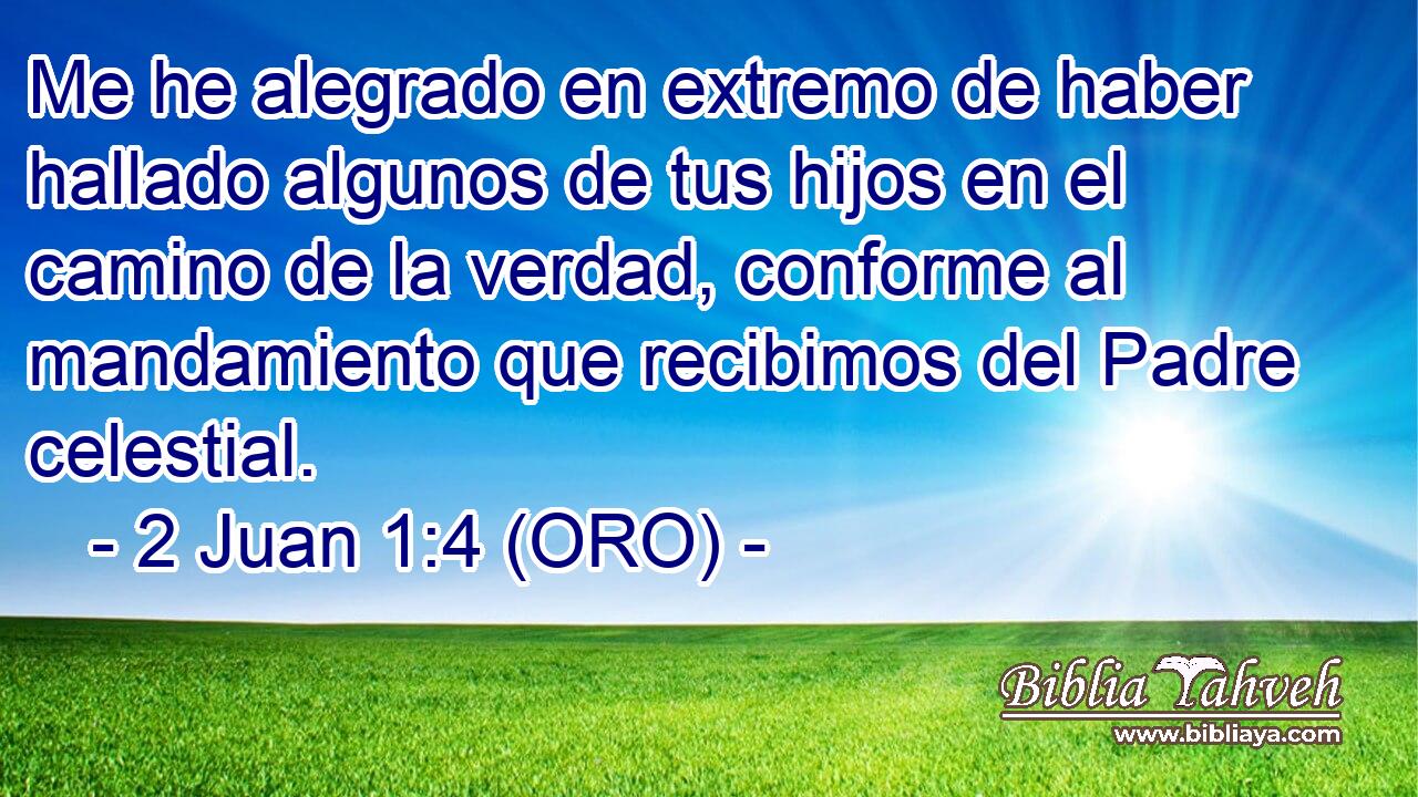  Me he alegrado en extremo de haber hallado algunos de tus hijos en el camino de la verdad, conforme al mandamiento que recibimos del Padre celestial. 