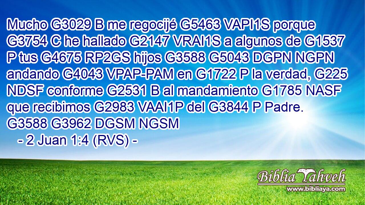 Mucho G3029 B me regocijé G5463 VAPI1S porque G3754 C he hallado G2147 VRAI1S a algunos de G1537 P tus G4675 RP2GS hijos G3588 G5043 DGPN NGPN andando G4043 VPAP-PAM en G1722 P la verdad, G225 NDSF conforme G2531 B al mandamiento G1785 NASF que recibimos G2983 VAAI1P del G3844 P Padre. G3588 G3962 DGSM NGSM 