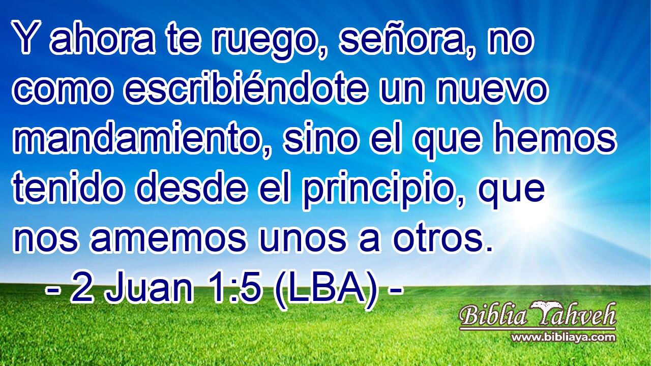 Y ahora te ruego, señora, no como escribiéndote un nuevo mandamiento, sino el que hemos tenido desde el principio, que nos amemos unos a otros.