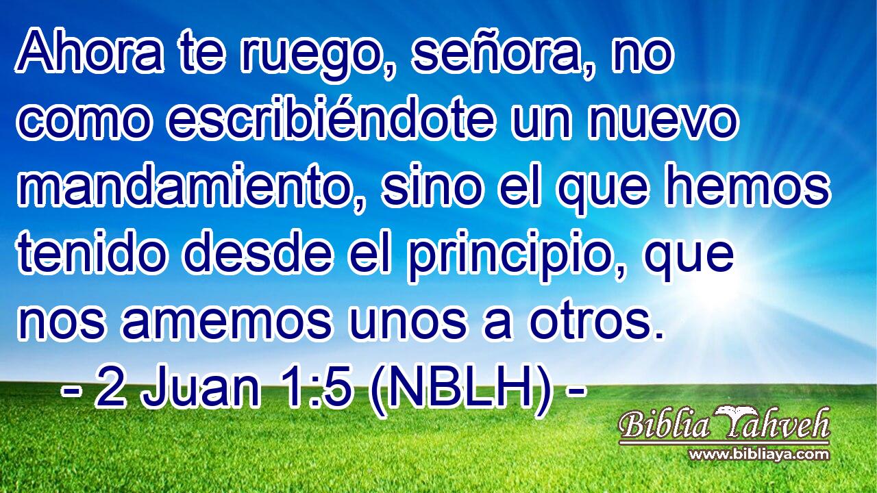  Ahora te ruego, señora, no como escribiéndote un nuevo mandamiento, sino el que hemos tenido desde el principio, que nos amemos unos a otros. 