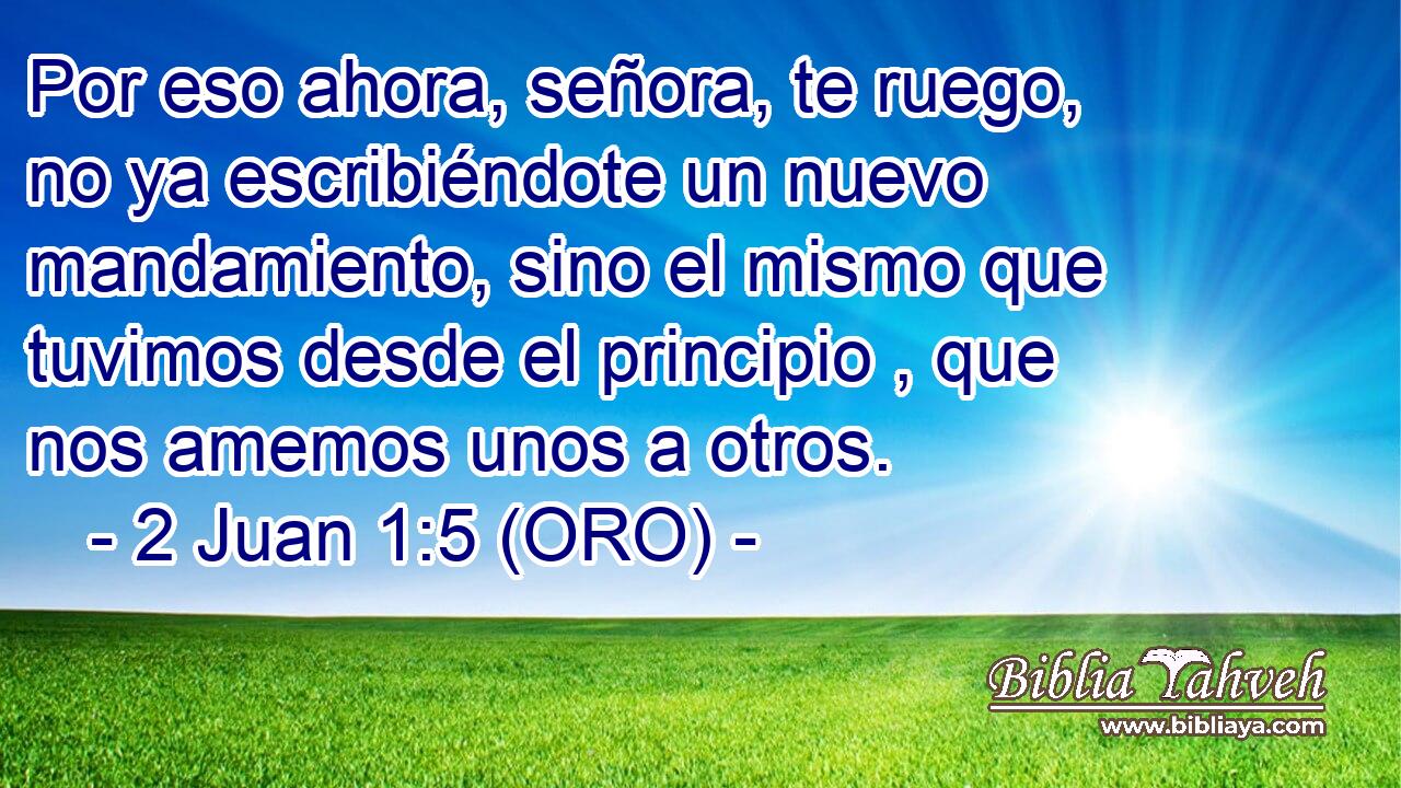  Por eso ahora, señora, te ruego, no ya escribiéndote un nuevo mandamiento, sino el mismo que tuvimos desde el principio , que nos amemos unos a otros. 