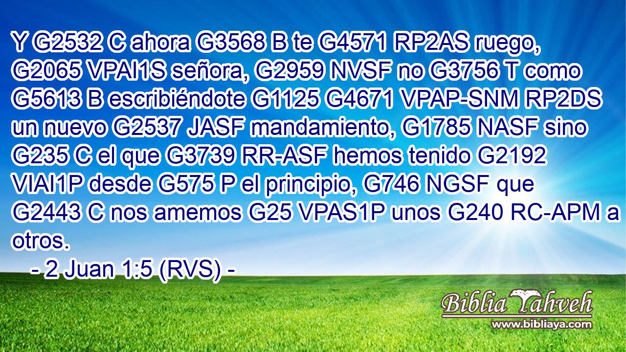 Y G2532 C ahora G3568 B te G4571 RP2AS ruego, G2065 VPAI1S señora, G2959 NVSF no G3756 T como G5613 B escribiéndote G1125 G4671 VPAP-SNM RP2DS un nuevo G2537 JASF mandamiento, G1785 NASF sino G235 C el que G3739 RR-ASF hemos tenido G2192 VIAI1P desde G575 P el principio, G746 NGSF que G2443 C nos amemos G25 VPAS1P unos G240 RC-APM a otros. 