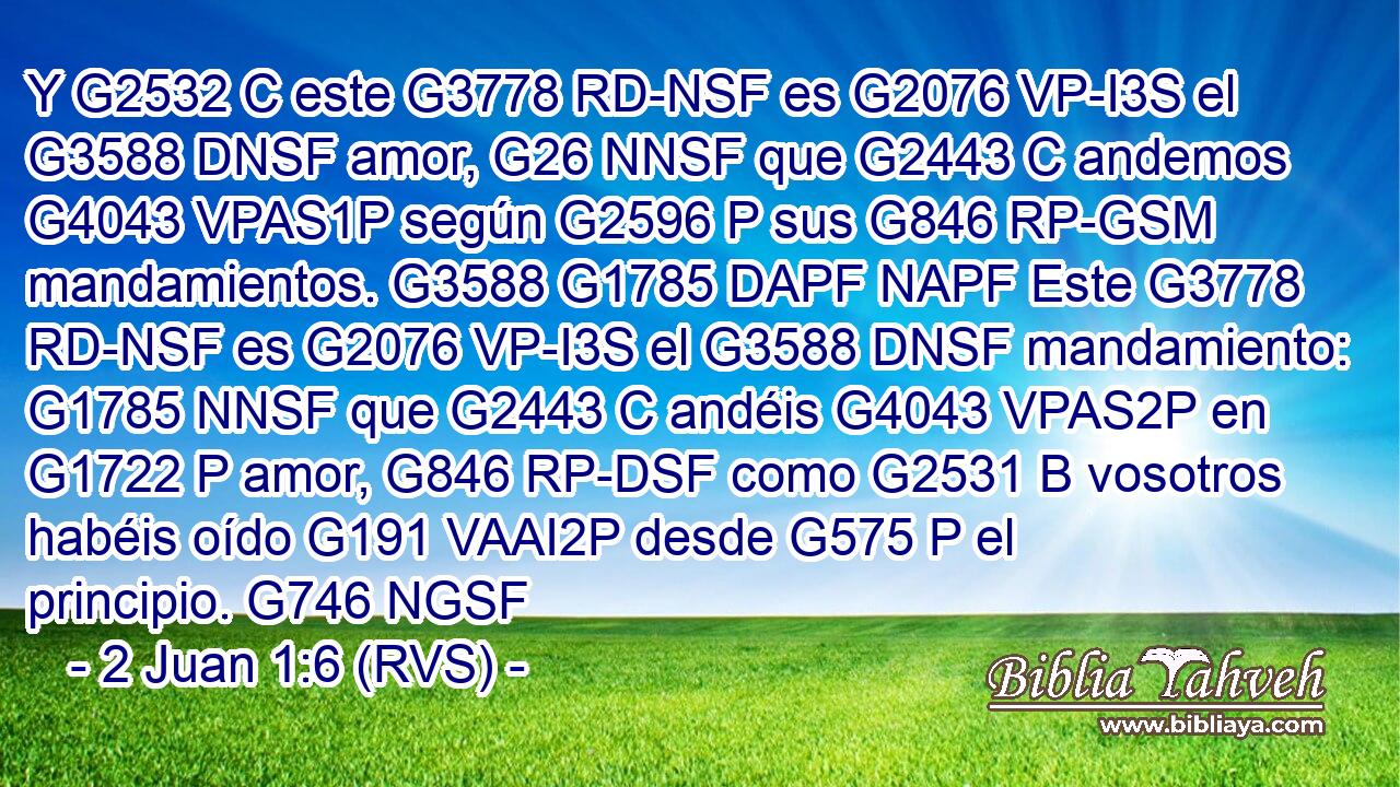 Y G2532 C este G3778 RD-NSF es G2076 VP-I3S el G3588 DNSF amor, G26 NNSF que G2443 C andemos G4043 VPAS1P según G2596 P sus G846 RP-GSM mandamientos. G3588 G1785 DAPF NAPF Este G3778 RD-NSF es G2076 VP-I3S el G3588 DNSF mandamiento: G1785 NNSF que G2443 C andéis G4043 VPAS2P en G1722 P amor, G846 RP-DSF como G2531 B vosotros habéis oído G191 VAAI2P desde G575 P el principio. G746 NGSF 