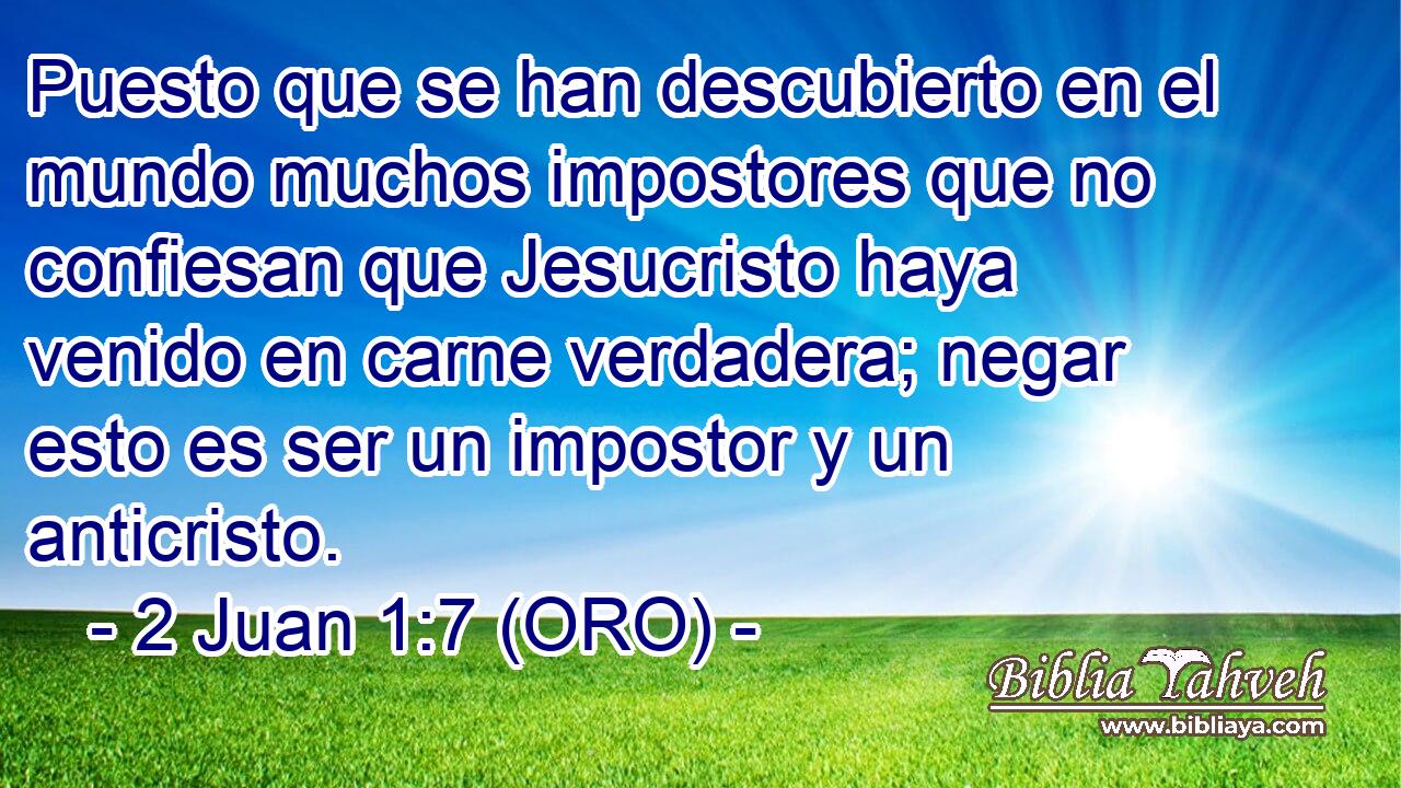  Puesto que se han descubierto en el mundo muchos impostores que no confiesan que Jesucristo haya venido en carne verdadera; negar esto es ser un impostor y un anticristo. 