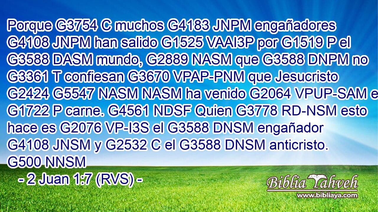 Porque G3754 C muchos G4183 JNPM engañadores G4108 JNPM han salido G1525 VAAI3P por G1519 P el G3588 DASM mundo, G2889 NASM que G3588 DNPM no G3361 T confiesan G3670 VPAP-PNM que Jesucristo G2424 G5547 NASM NASM ha venido G2064 VPUP-SAM en G1722 P carne. G4561 NDSF Quien G3778 RD-NSM esto hace es G2076 VP-I3S el G3588 DNSM engañador G4108 JNSM y G2532 C el G3588 DNSM anticristo. G500 NNSM 