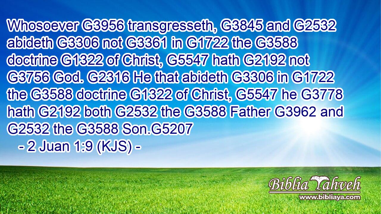 Whosoever G3956 transgresseth, G3845 and G2532 abideth G3306 not G3361 in G1722 the G3588 doctrine G1322 of Christ, G5547 hath G2192 not G3756 God. G2316 He that abideth G3306 in G1722 the G3588 doctrine G1322 of Christ, G5547 he G3778 hath G2192 both G2532 the G3588 Father G3962 and G2532 the G3588 Son.G5207