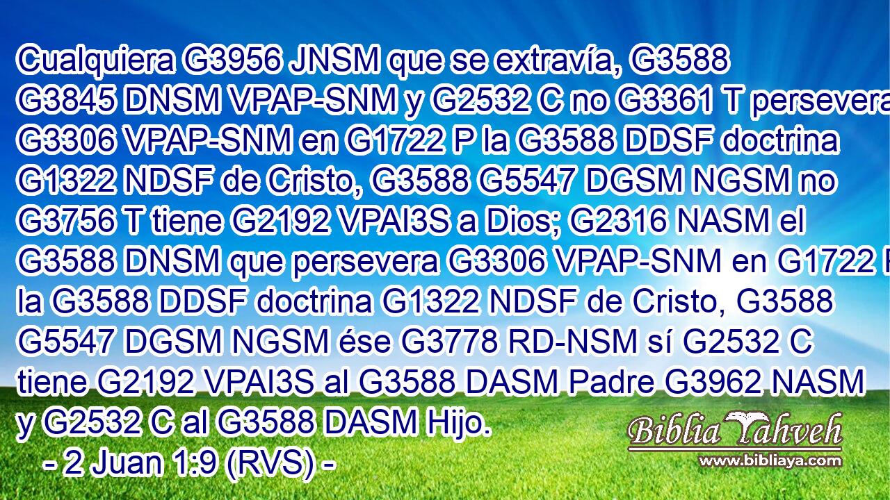 Cualquiera G3956 JNSM que se extravía, G3588 G3845 DNSM VPAP-SNM y G2532 C no G3361 T persevera G3306 VPAP-SNM en G1722 P la G3588 DDSF doctrina G1322 NDSF de Cristo, G3588 G5547 DGSM NGSM no G3756 T tiene G2192 VPAI3S a Dios; G2316 NASM el G3588 DNSM que persevera G3306 VPAP-SNM en G1722 P la G3588 DDSF doctrina G1322 NDSF de Cristo, G3588 G5547 DGSM NGSM ése G3778 RD-NSM sí G2532 C tiene G2192 VPAI3S al G3588 DASM Padre G3962 NASM y G2532 C al G3588 DASM Hijo.