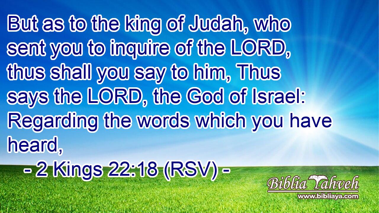 But as to the king of Judah, who sent you to inquire of the LORD, thus shall you say to him, Thus says the LORD, the God of Israel: Regarding the words which you have heard,