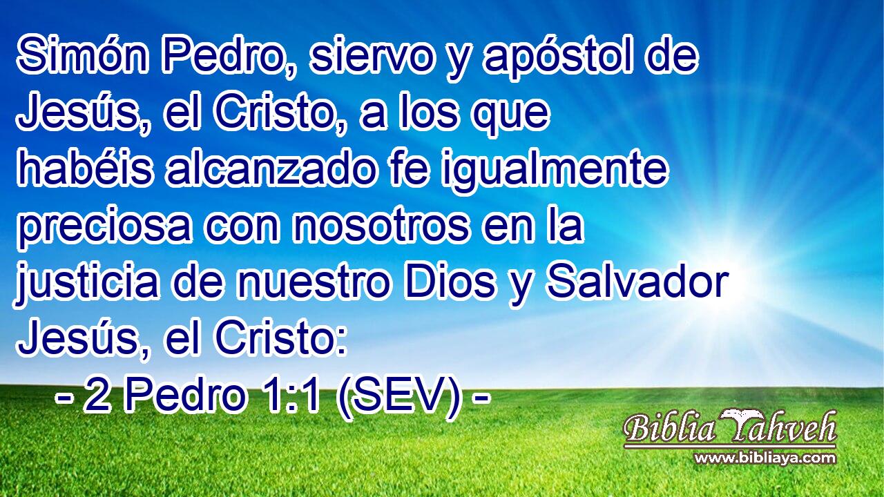 Simón Pedro, siervo y apóstol de Jesús, el Cristo, a los que habéis alcanzado fe igualmente preciosa con nosotros en la justicia de nuestro Dios y Salvador Jesús, el Cristo: