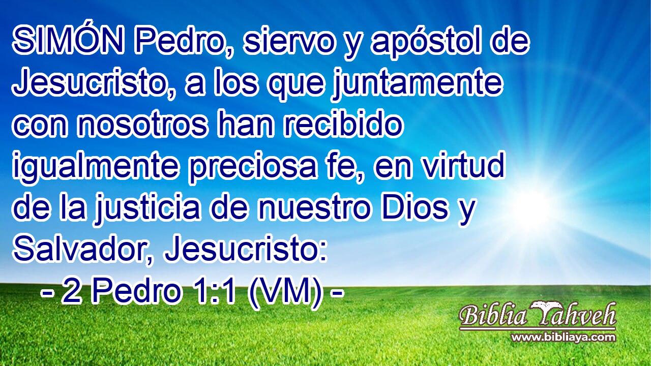  SIMÓN Pedro, siervo y apóstol de Jesucristo, a los que juntamente con nosotros han recibido igualmente preciosa fe, en virtud de la justicia de nuestro Dios y Salvador, Jesucristo: 