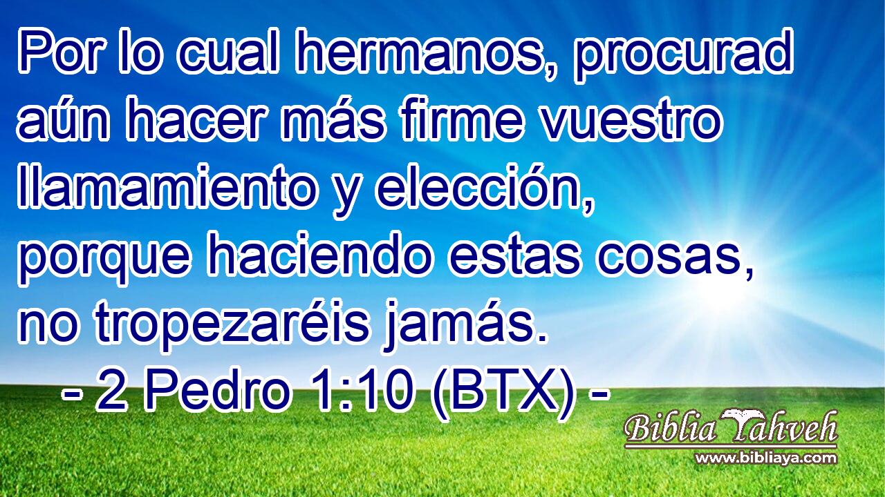 Por lo cual hermanos, procurad aún hacer más firme vuestro llamamiento y elección, porque haciendo estas cosas, no tropezaréis jamás.