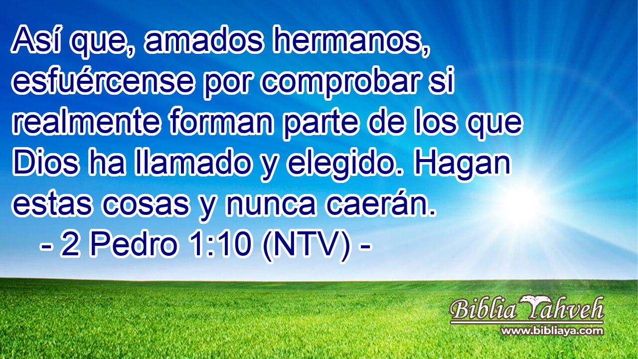 Así que, amados hermanos, esfuércense por comprobar si realmente forman parte de los que Dios ha llamado y elegido. Hagan estas cosas y nunca caerán.