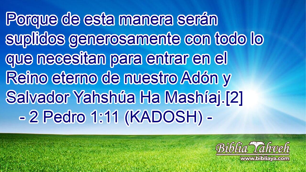  Porque de esta manera serán suplidos generosamente con todo lo que necesitan para entrar en el Reino eterno de nuestro Adón y Salvador Yahshúa Ha Mashíaj.[2] 