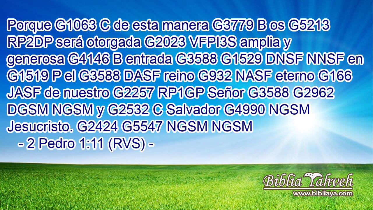 Porque G1063 C de esta manera G3779 B os G5213 RP2DP será otorgada G2023 VFPI3S amplia y generosa G4146 B entrada G3588 G1529 DNSF NNSF en G1519 P el G3588 DASF reino G932 NASF eterno G166 JASF de nuestro G2257 RP1GP Señor G3588 G2962 DGSM NGSM y G2532 C Salvador G4990 NGSM Jesucristo. G2424 G5547 NGSM NGSM 