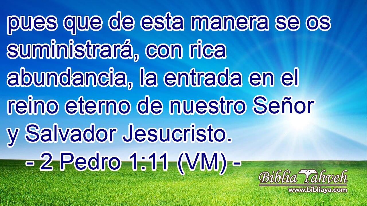  pues que de esta manera se os suministrará, con rica abundancia, la entrada en el reino eterno de nuestro Señor y Salvador Jesucristo. 