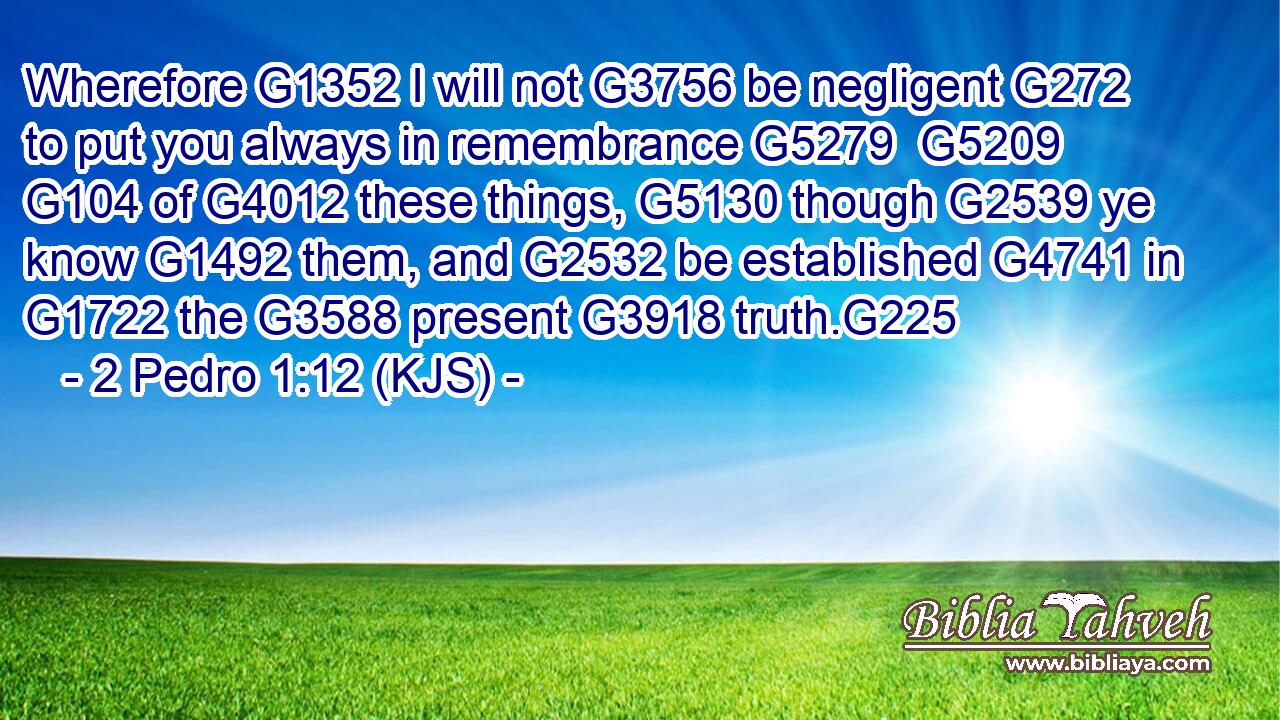 Wherefore G1352 I will not G3756 be negligent G272 to put you always in remembrance G5279  G5209  G104 of G4012 these things, G5130 though G2539 ye know G1492 them, and G2532 be established G4741 in G1722 the G3588 present G3918 truth.G225