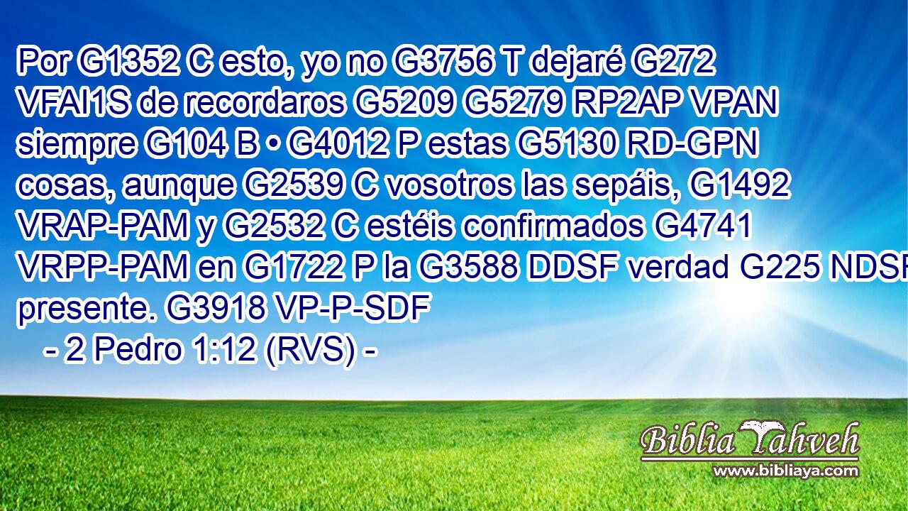 Por G1352 C esto, yo no G3756 T dejaré G272 VFAI1S de recordaros G5209 G5279 RP2AP VPAN siempre G104 B • G4012 P estas G5130 RD-GPN cosas, aunque G2539 C vosotros las sepáis, G1492 VRAP-PAM y G2532 C estéis confirmados G4741 VRPP-PAM en G1722 P la G3588 DDSF verdad G225 NDSF presente. G3918 VP-P-SDF 