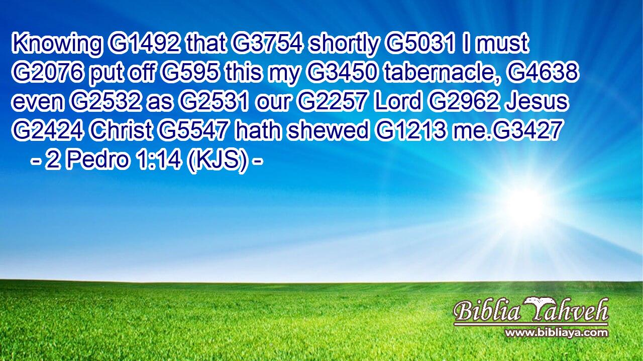 Knowing G1492 that G3754 shortly G5031 I must G2076 put off G595 this my G3450 tabernacle, G4638 even G2532 as G2531 our G2257 Lord G2962 Jesus G2424 Christ G5547 hath shewed G1213 me.G3427
