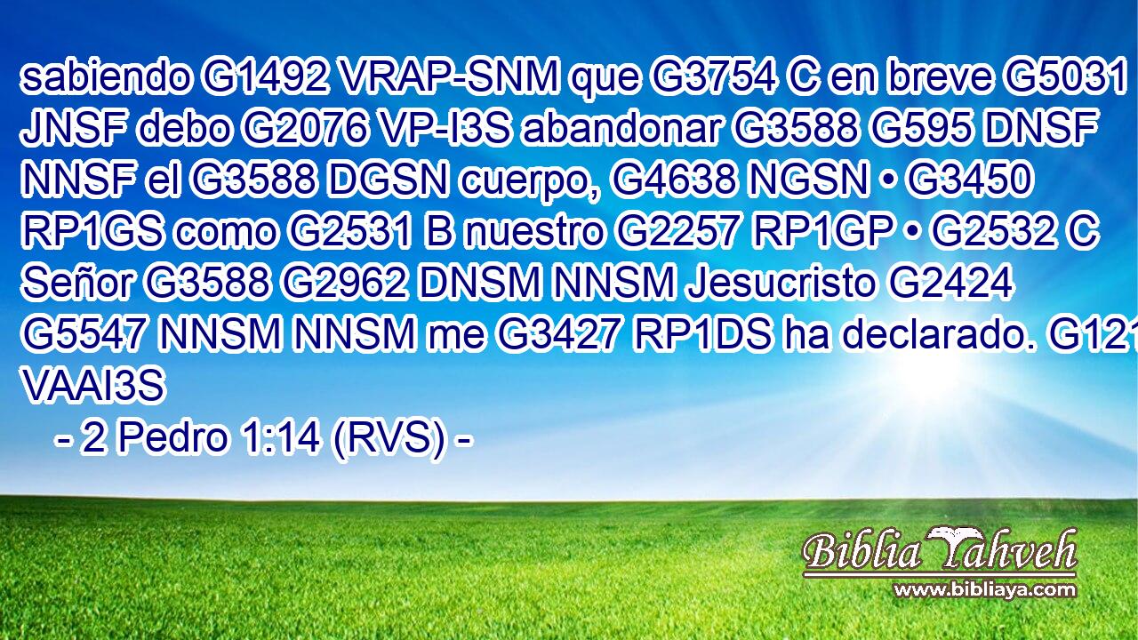 sabiendo G1492 VRAP-SNM que G3754 C en breve G5031 JNSF debo G2076 VP-I3S abandonar G3588 G595 DNSF NNSF el G3588 DGSN cuerpo, G4638 NGSN • G3450 RP1GS como G2531 B nuestro G2257 RP1GP • G2532 C Señor G3588 G2962 DNSM NNSM Jesucristo G2424 G5547 NNSM NNSM me G3427 RP1DS ha declarado. G1213 VAAI3S 