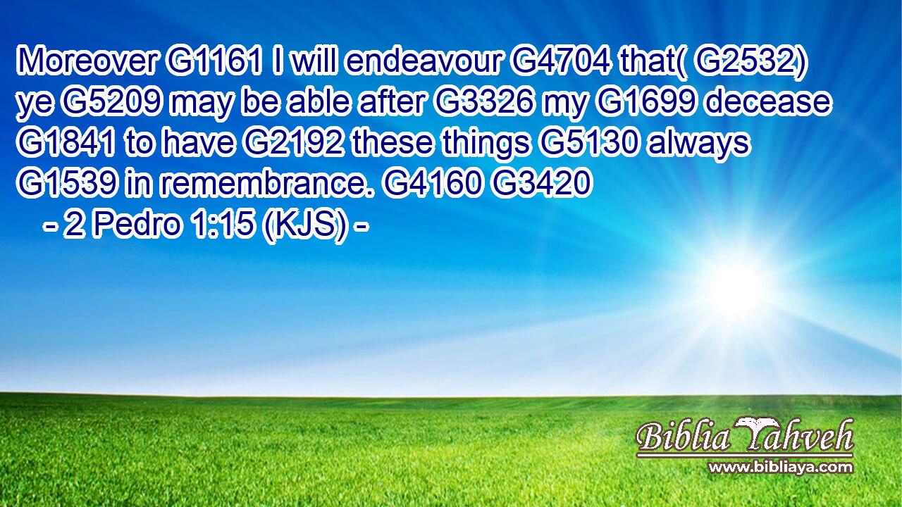 Moreover G1161 I will endeavour G4704 that( G2532) ye G5209 may be able after G3326 my G1699 decease G1841 to have G2192 these things G5130 always G1539 in remembrance. G4160 G3420