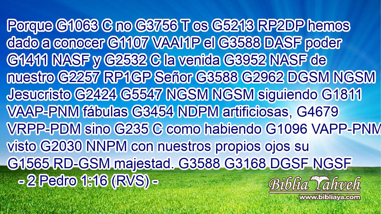 Porque G1063 C no G3756 T os G5213 RP2DP hemos dado a conocer G1107 VAAI1P el G3588 DASF poder G1411 NASF y G2532 C la venida G3952 NASF de nuestro G2257 RP1GP Señor G3588 G2962 DGSM NGSM Jesucristo G2424 G5547 NGSM NGSM siguiendo G1811 VAAP-PNM fábulas G3454 NDPM artificiosas, G4679 VRPP-PDM sino G235 C como habiendo G1096 VAPP-PNM visto G2030 NNPM con nuestros propios ojos su G1565 RD-GSM majestad. G3588 G3168 DGSF NGSF 