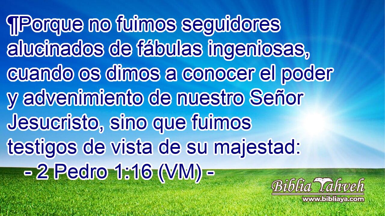  ¶Porque no fuimos seguidores alucinados de fábulas ingeniosas, cuando os dimos a conocer el poder y advenimiento de nuestro Señor Jesucristo, sino que fuimos testigos de vista de su majestad: 