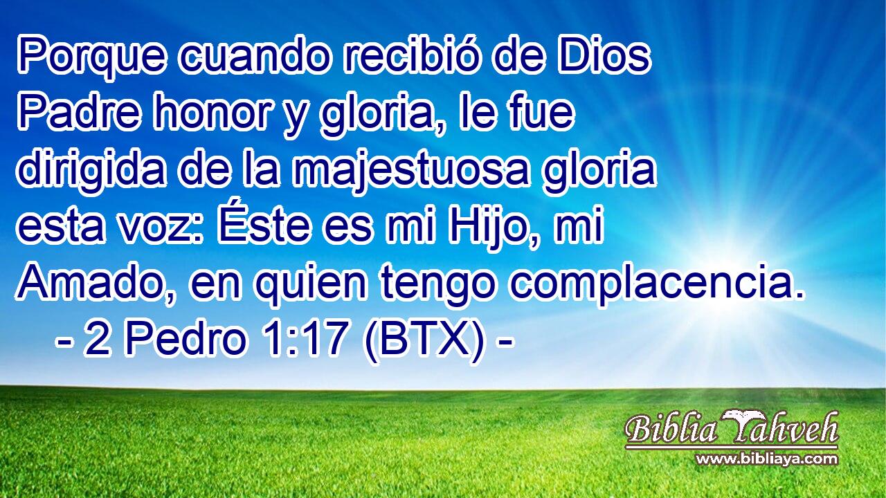 Porque cuando recibió de Dios Padre honor y gloria, le fue dirigida de la majestuosa gloria esta voz: Éste es mi Hijo, mi Amado, en quien tengo complacencia.