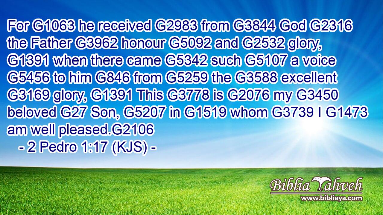 For G1063 he received G2983 from G3844 God G2316 the Father G3962 honour G5092 and G2532 glory, G1391 when there came G5342 such G5107 a voice G5456 to him G846 from G5259 the G3588 excellent G3169 glory, G1391 This G3778 is G2076 my G3450 beloved G27 Son, G5207 in G1519 whom G3739 I G1473 am well pleased.G2106