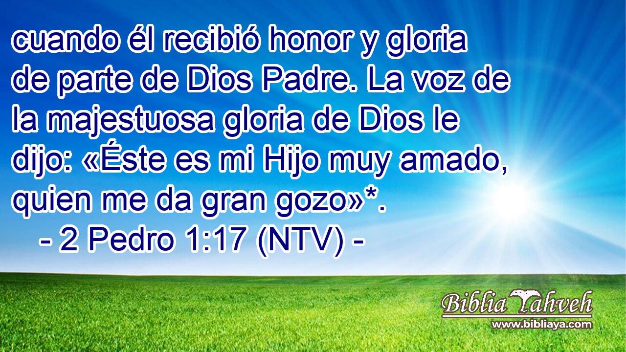cuando él recibió honor y gloria de parte de Dios Padre. La voz de la majestuosa gloria de Dios le dijo: «Éste es mi Hijo muy amado, quien me da gran gozo»*.