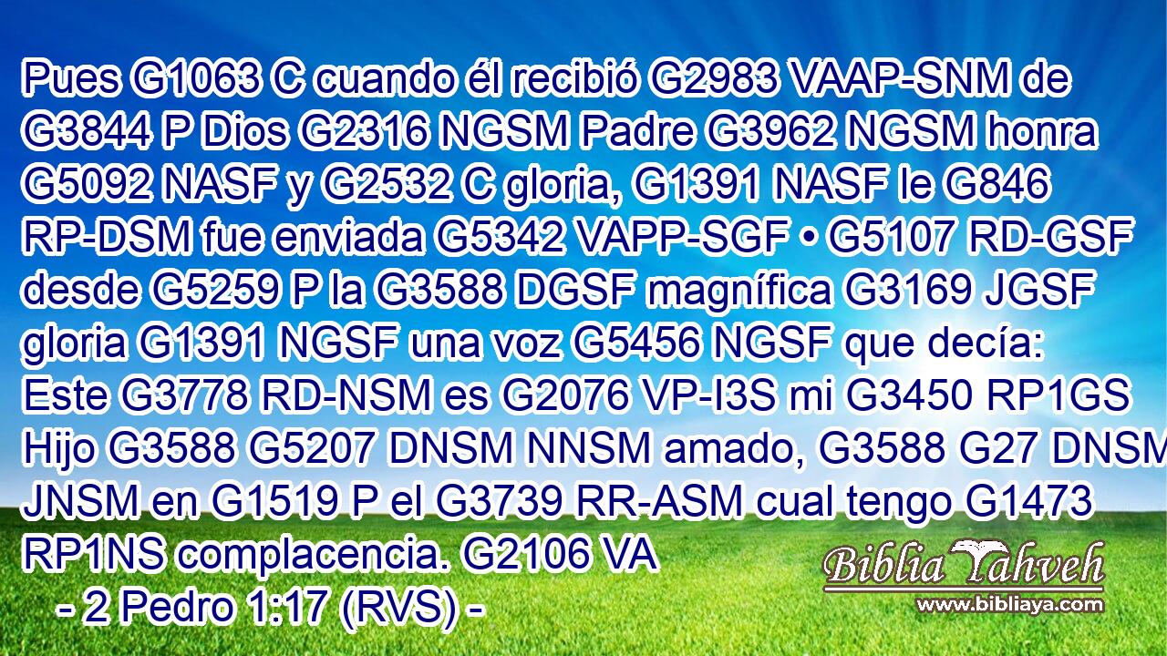 Pues G1063 C cuando él recibió G2983 VAAP-SNM de G3844 P Dios G2316 NGSM Padre G3962 NGSM honra G5092 NASF y G2532 C gloria, G1391 NASF le G846 RP-DSM fue enviada G5342 VAPP-SGF • G5107 RD-GSF desde G5259 P la G3588 DGSF magnífica G3169 JGSF gloria G1391 NGSF una voz G5456 NGSF que decía: Este G3778 RD-NSM es G2076 VP-I3S mi G3450 RP1GS Hijo G3588 G5207 DNSM NNSM amado, G3588 G27 DNSM JNSM en G1519 P el G3739 RR-ASM cual tengo G1473 RP1NS complacencia. G2106 VA