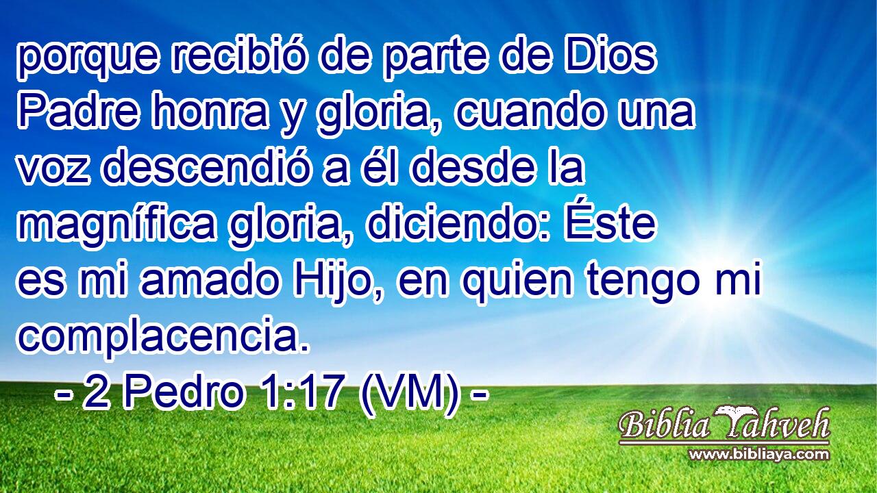  porque recibió de parte de Dios Padre honra y gloria, cuando una voz descendió a él desde la magnífica gloria, diciendo: Éste es mi amado Hijo, en quien tengo mi complacencia. 