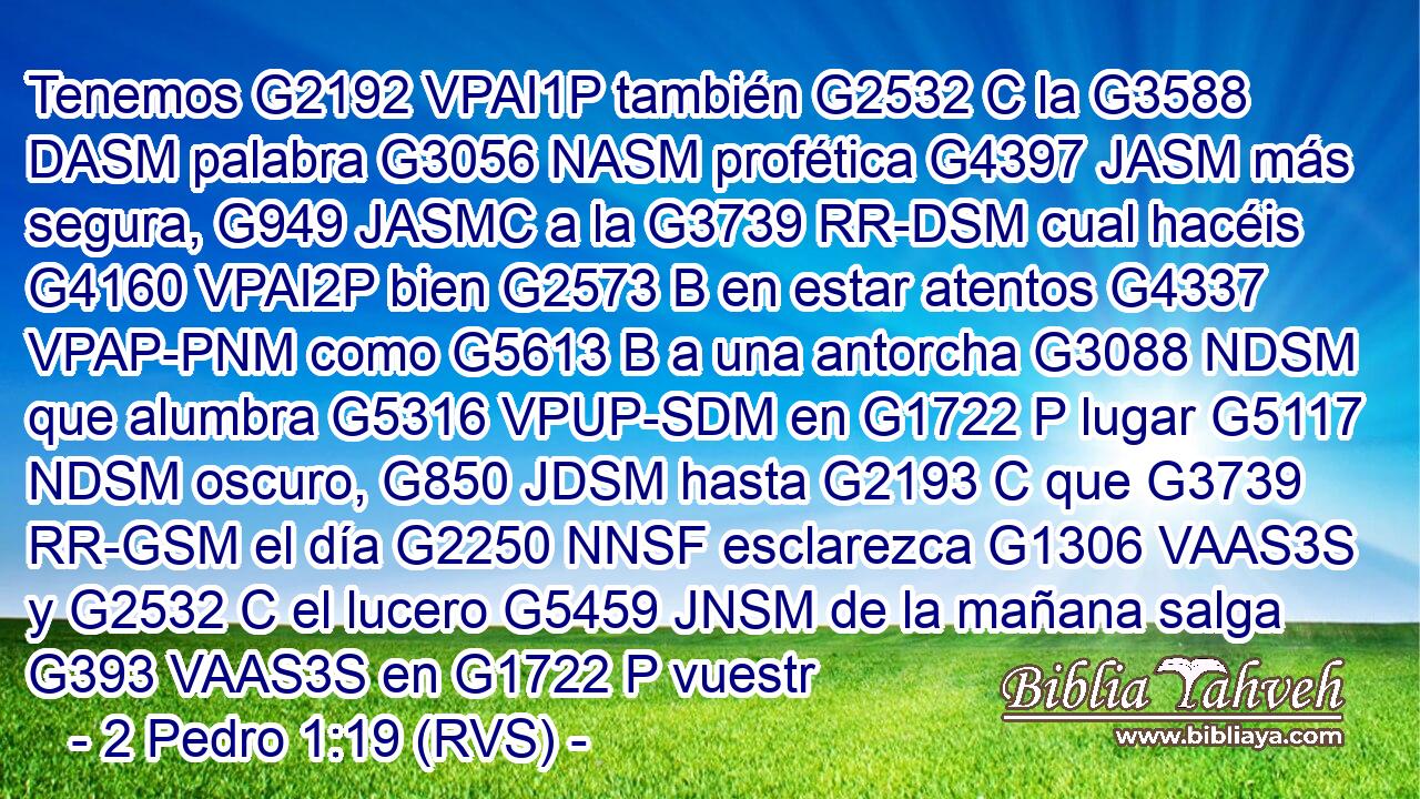 Tenemos G2192 VPAI1P también G2532 C la G3588 DASM palabra G3056 NASM profética G4397 JASM más segura, G949 JASMC a la G3739 RR-DSM cual hacéis G4160 VPAI2P bien G2573 B en estar atentos G4337 VPAP-PNM como G5613 B a una antorcha G3088 NDSM que alumbra G5316 VPUP-SDM en G1722 P lugar G5117 NDSM oscuro, G850 JDSM hasta G2193 C que G3739 RR-GSM el día G2250 NNSF esclarezca G1306 VAAS3S y G2532 C el lucero G5459 JNSM de la mañana salga G393 VAAS3S en G1722 P vuestr