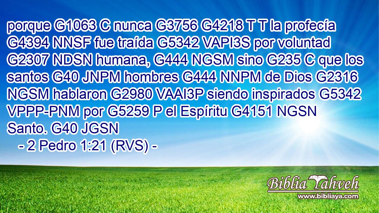 porque G1063 C nunca G3756 G4218 T T la profecía G4394 NNSF fue traída G5342 VAPI3S por voluntad G2307 NDSN humana, G444 NGSM sino G235 C que los santos G40 JNPM hombres G444 NNPM de Dios G2316 NGSM hablaron G2980 VAAI3P siendo inspirados G5342 VPPP-PNM por G5259 P el Espíritu G4151 NGSN Santo. G40 JGSN 