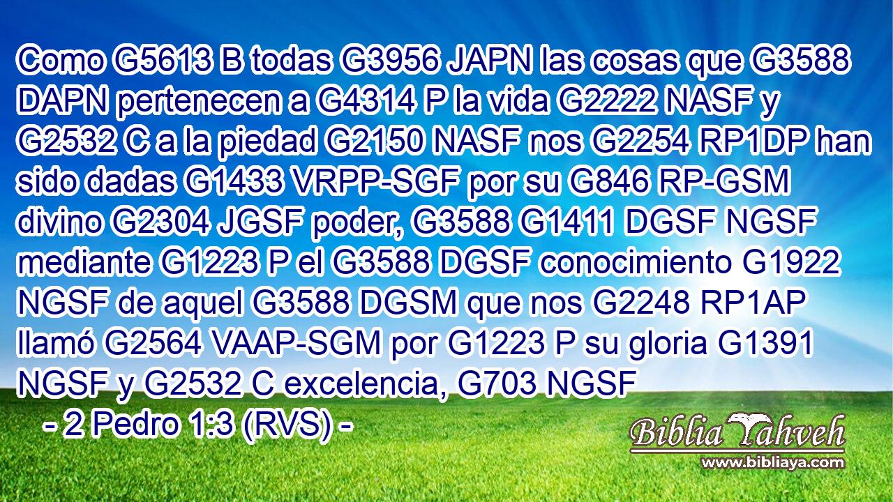 Como G5613 B todas G3956 JAPN las cosas que G3588 DAPN pertenecen a G4314 P la vida G2222 NASF y G2532 C a la piedad G2150 NASF nos G2254 RP1DP han sido dadas G1433 VRPP-SGF por su G846 RP-GSM divino G2304 JGSF poder, G3588 G1411 DGSF NGSF mediante G1223 P el G3588 DGSF conocimiento G1922 NGSF de aquel G3588 DGSM que nos G2248 RP1AP llamó G2564 VAAP-SGM por G1223 P su gloria G1391 NGSF y G2532 C excelencia, G703 NGSF 