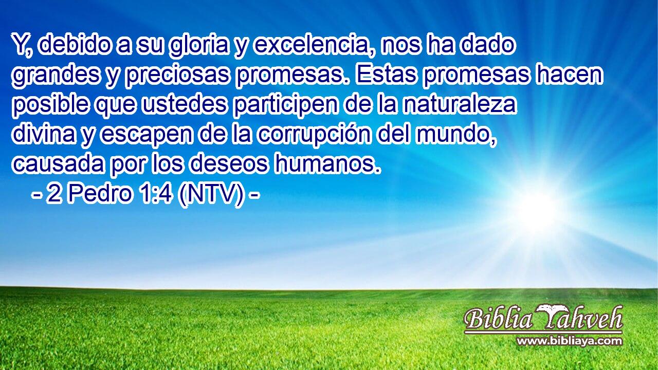 Y, debido a su gloria y excelencia, nos ha dado grandes y preciosas promesas. Estas promesas hacen posible que ustedes participen de la naturaleza divina y escapen de la corrupción del mundo, causada por los deseos humanos.