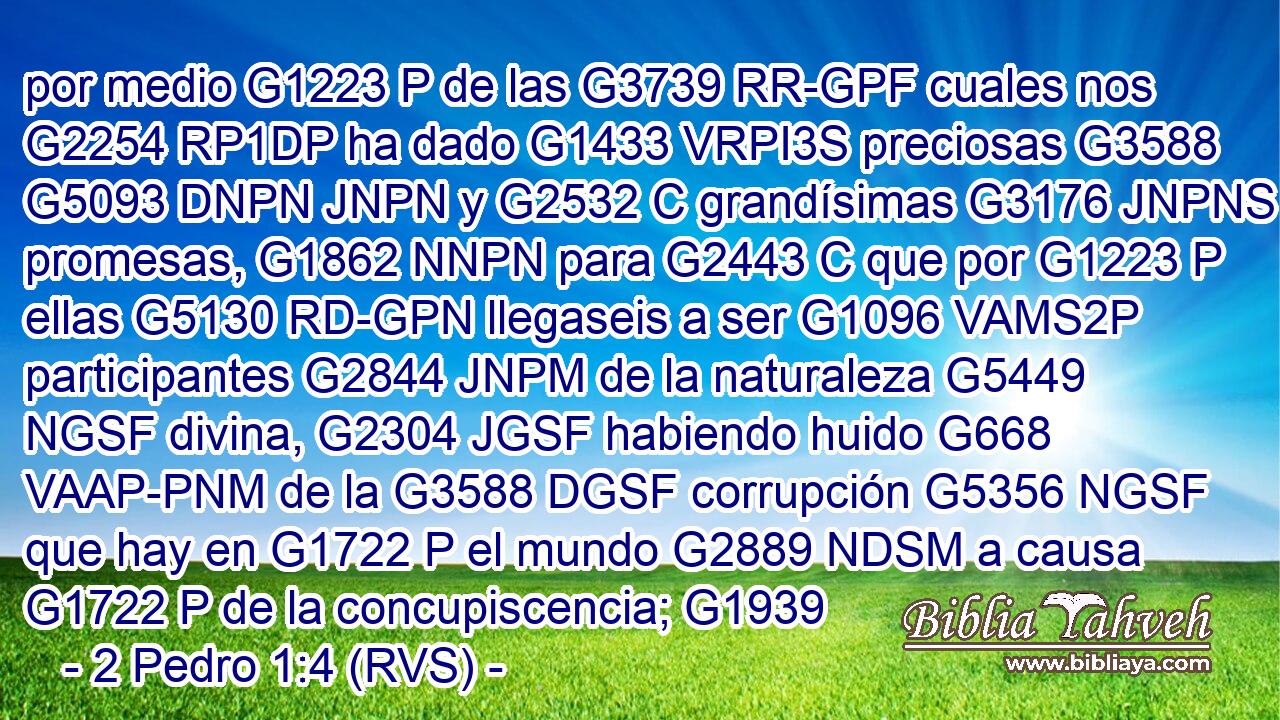 por medio G1223 P de las G3739 RR-GPF cuales nos G2254 RP1DP ha dado G1433 VRPI3S preciosas G3588 G5093 DNPN JNPN y G2532 C grandísimas G3176 JNPNS promesas, G1862 NNPN para G2443 C que por G1223 P ellas G5130 RD-GPN llegaseis a ser G1096 VAMS2P participantes G2844 JNPM de la naturaleza G5449 NGSF divina, G2304 JGSF habiendo huido G668 VAAP-PNM de la G3588 DGSF corrupción G5356 NGSF que hay en G1722 P el mundo G2889 NDSM a causa G1722 P de la concupiscencia; G1939 