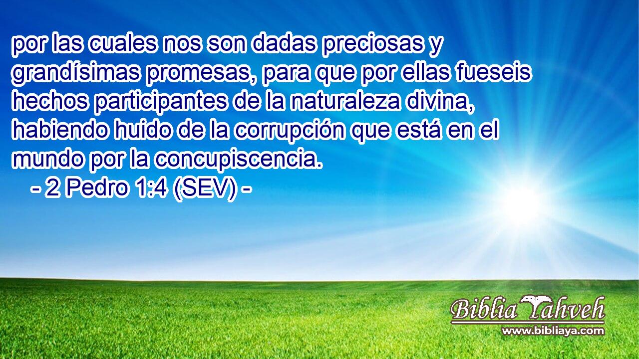 por las cuales nos son dadas preciosas y grandísimas promesas, para que por ellas fueseis hechos participantes de la naturaleza divina, habiendo huido de la corrupción que está en el mundo por la concupiscencia.