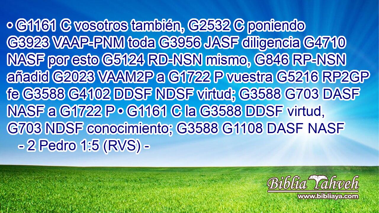 • G1161 C vosotros también, G2532 C poniendo G3923 VAAP-PNM toda G3956 JASF diligencia G4710 NASF por esto G5124 RD-NSN mismo, G846 RP-NSN añadid G2023 VAAM2P a G1722 P vuestra G5216 RP2GP fe G3588 G4102 DDSF NDSF virtud; G3588 G703 DASF NASF a G1722 P • G1161 C la G3588 DDSF virtud, G703 NDSF conocimiento; G3588 G1108 DASF NASF 