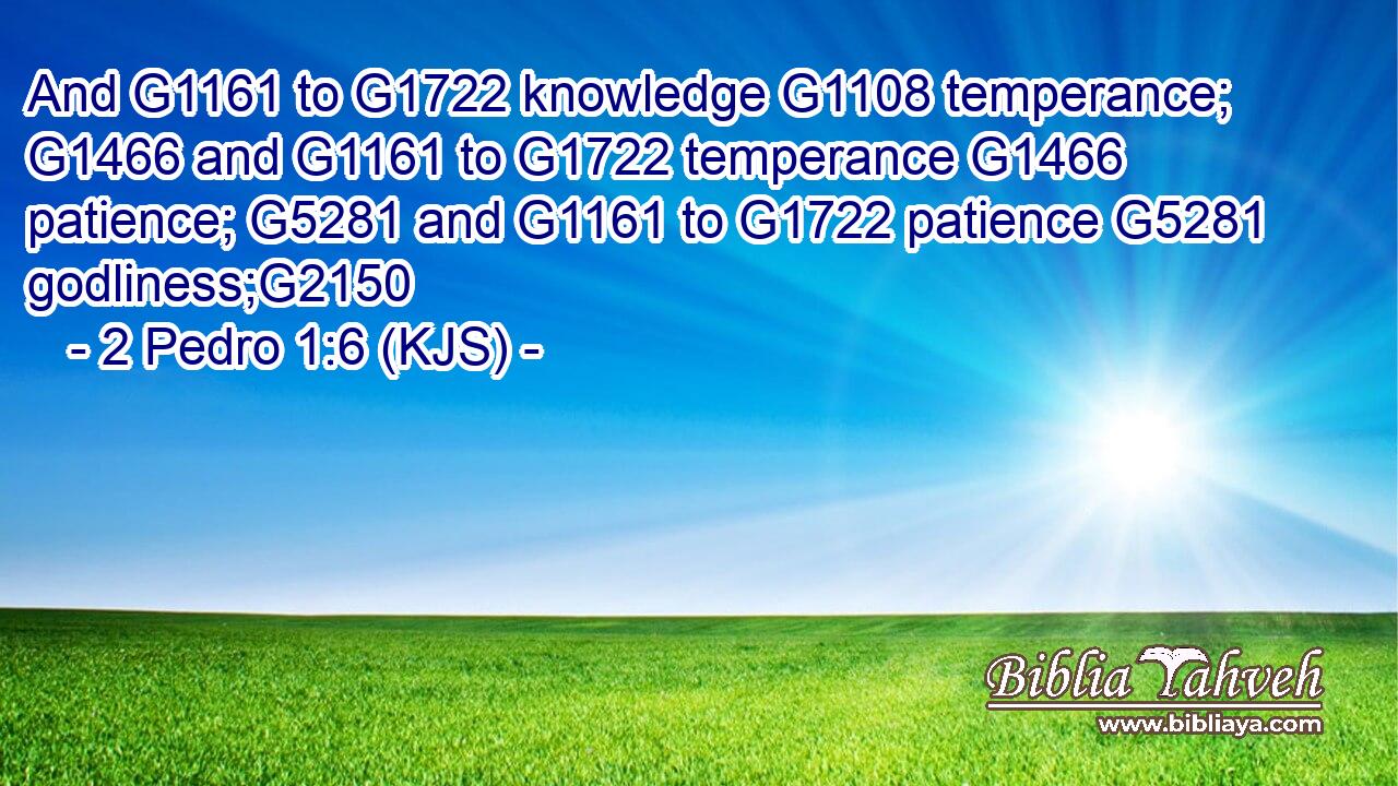 And G1161 to G1722 knowledge G1108 temperance; G1466 and G1161 to G1722 temperance G1466 patience; G5281 and G1161 to G1722 patience G5281 godliness;G2150