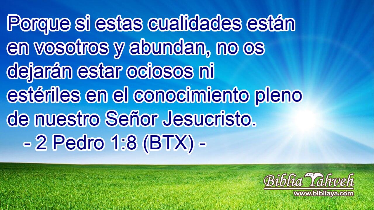 Porque si estas cualidades están en vosotros y abundan, no os dejarán estar ociosos ni estériles en el conocimiento pleno de nuestro Señor Jesucristo.