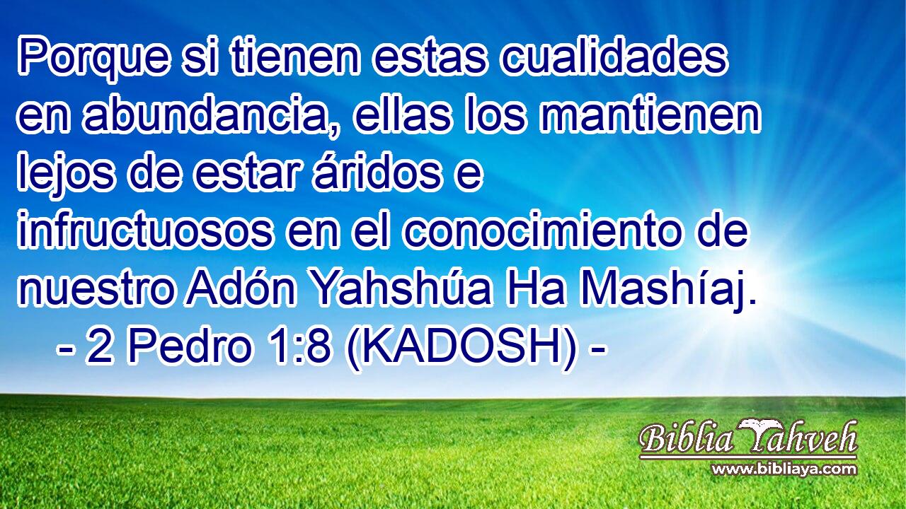  Porque si tienen estas cualidades en abundancia, ellas los mantienen lejos de estar áridos e infructuosos en el conocimiento de nuestro Adón Yahshúa Ha Mashíaj. 