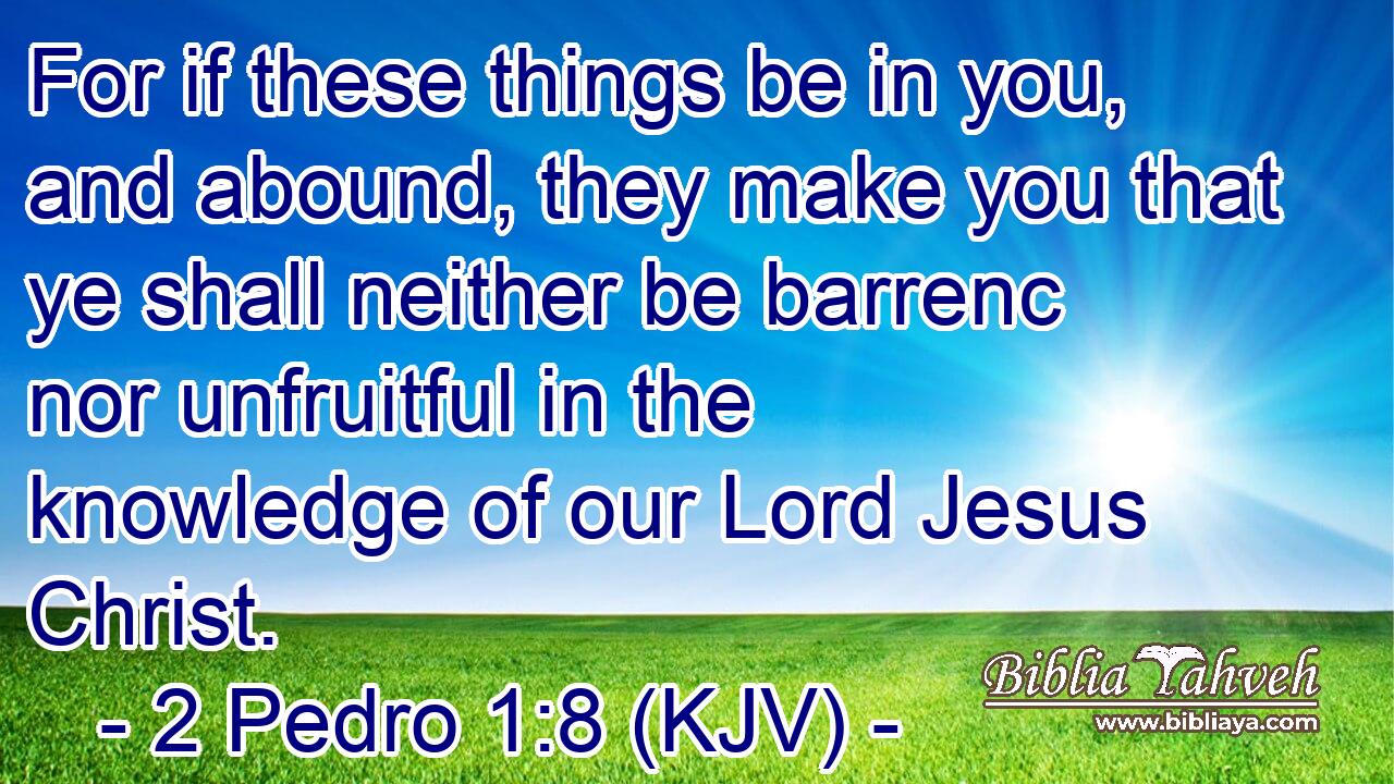 For if these things be in you, and abound, they make you that ye shall neither be barrenc nor unfruitful in the knowledge of our Lord Jesus Christ.