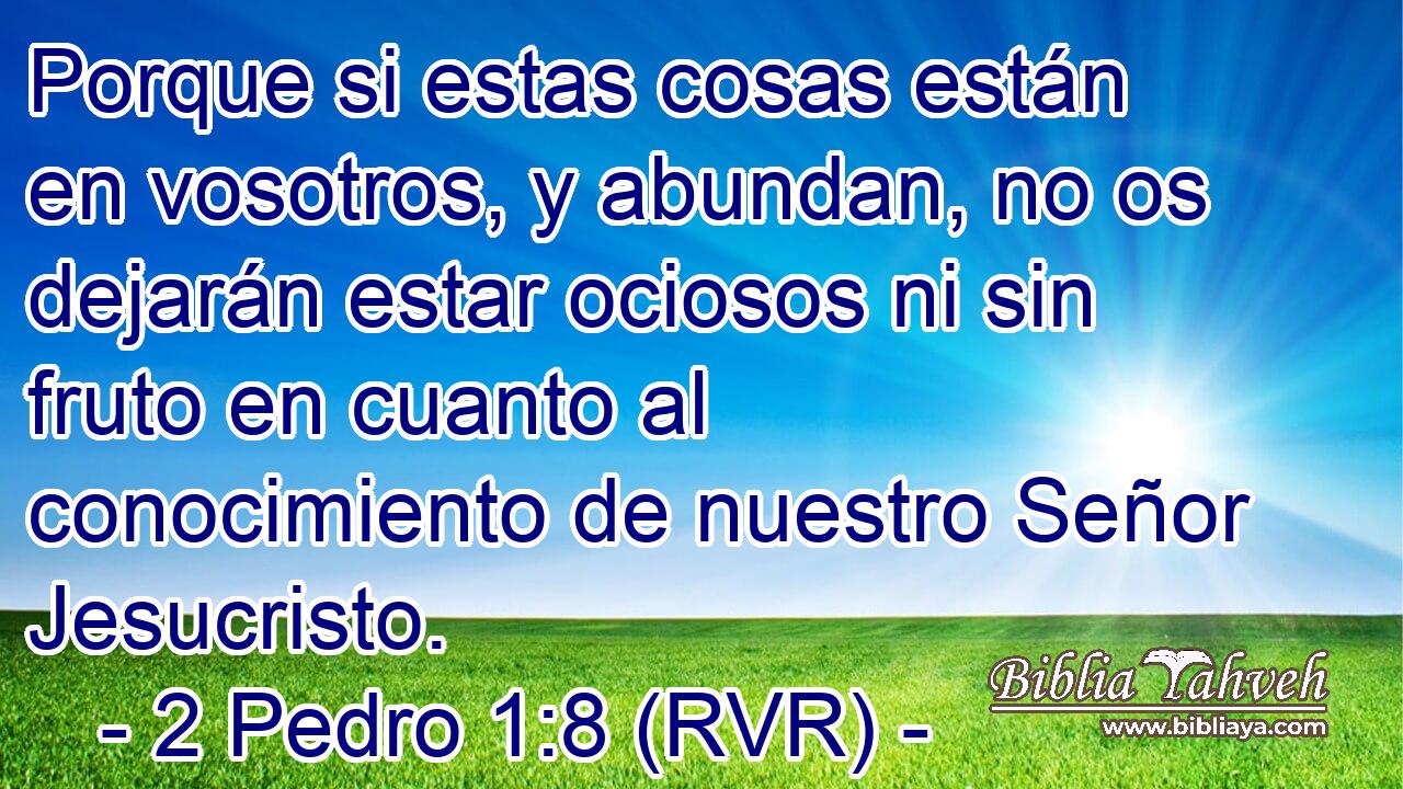 Porque si estas cosas están en vosotros, y abundan, no os dejarán estar ociosos ni sin fruto en cuanto al conocimiento de nuestro Señor Jesucristo.