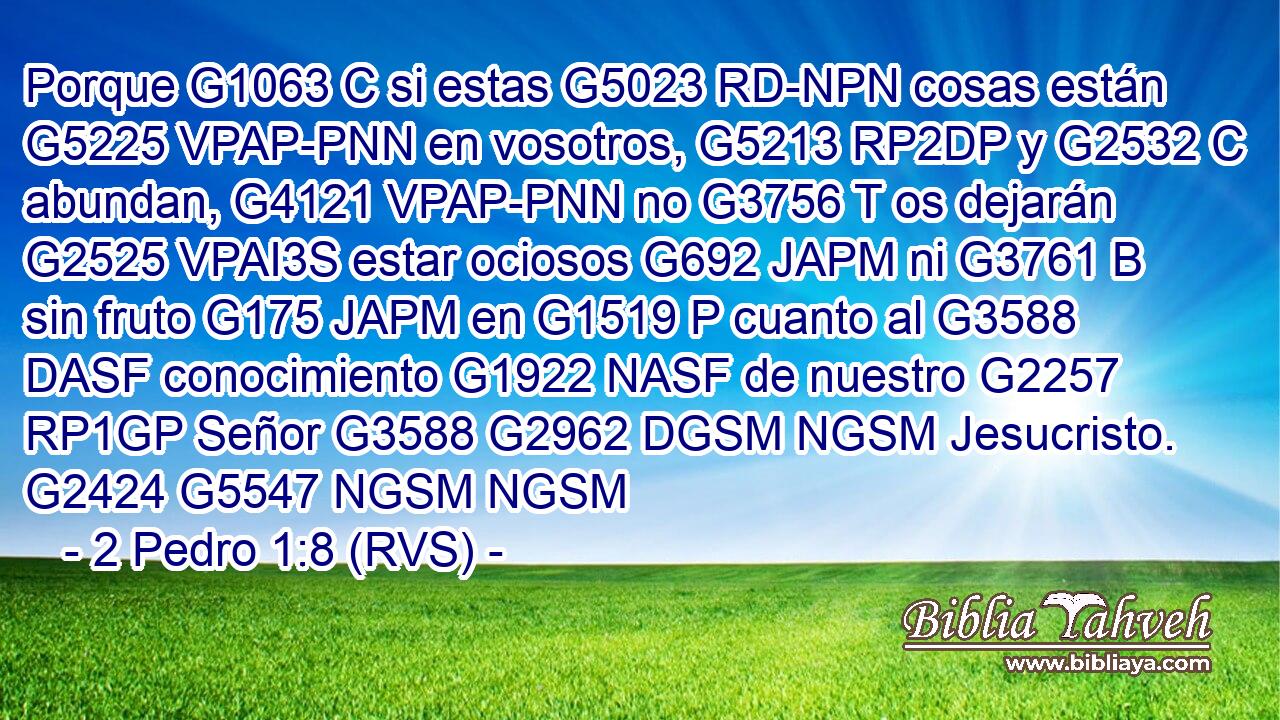 Porque G1063 C si estas G5023 RD-NPN cosas están G5225 VPAP-PNN en vosotros, G5213 RP2DP y G2532 C abundan, G4121 VPAP-PNN no G3756 T os dejarán G2525 VPAI3S estar ociosos G692 JAPM ni G3761 B sin fruto G175 JAPM en G1519 P cuanto al G3588 DASF conocimiento G1922 NASF de nuestro G2257 RP1GP Señor G3588 G2962 DGSM NGSM Jesucristo. G2424 G5547 NGSM NGSM 