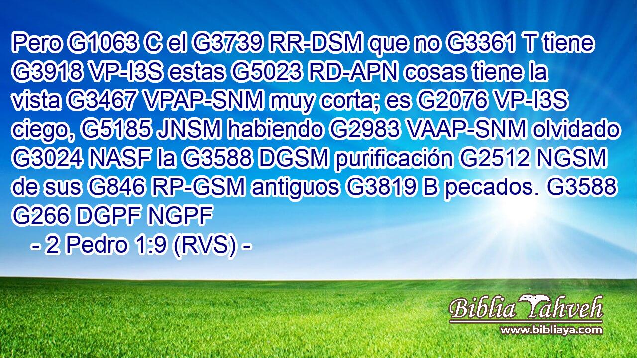 Pero G1063 C el G3739 RR-DSM que no G3361 T tiene G3918 VP-I3S estas G5023 RD-APN cosas tiene la vista G3467 VPAP-SNM muy corta; es G2076 VP-I3S ciego, G5185 JNSM habiendo G2983 VAAP-SNM olvidado G3024 NASF la G3588 DGSM purificación G2512 NGSM de sus G846 RP-GSM antiguos G3819 B pecados. G3588 G266 DGPF NGPF 
