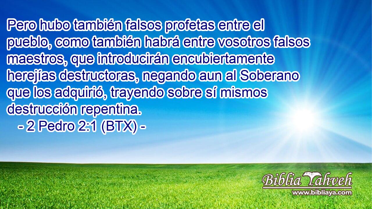 Pero hubo también falsos profetas entre el pueblo, como también habrá entre vosotros falsos maestros, que introducirán encubiertamente herejías destructoras, negando aun al Soberano que los adquirió, trayendo sobre sí mismos destrucción repentina.