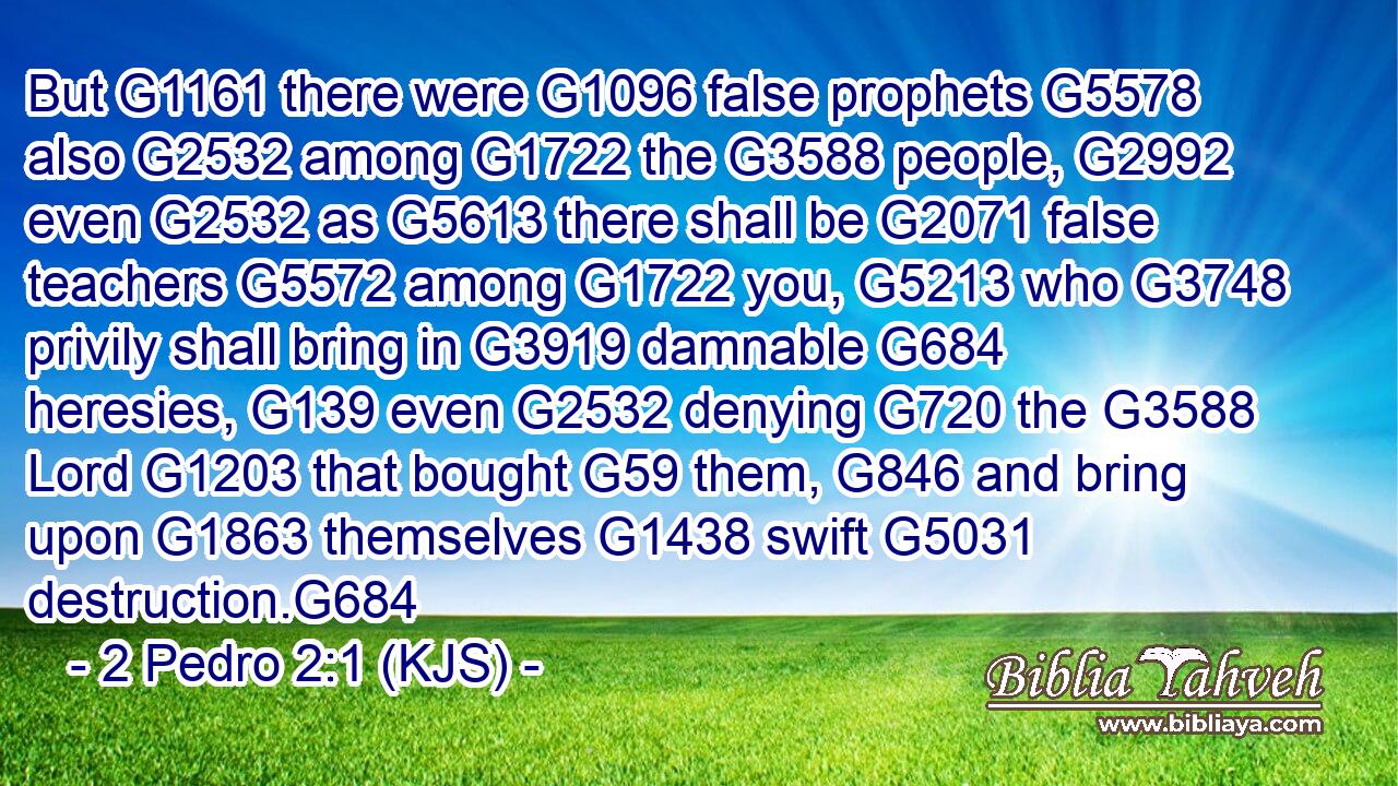 But G1161 there were G1096 false prophets G5578 also G2532 among G1722 the G3588 people, G2992 even G2532 as G5613 there shall be G2071 false teachers G5572 among G1722 you, G5213 who G3748 privily shall bring in G3919 damnable G684 heresies, G139 even G2532 denying G720 the G3588 Lord G1203 that bought G59 them, G846 and bring upon G1863 themselves G1438 swift G5031 destruction.G684
