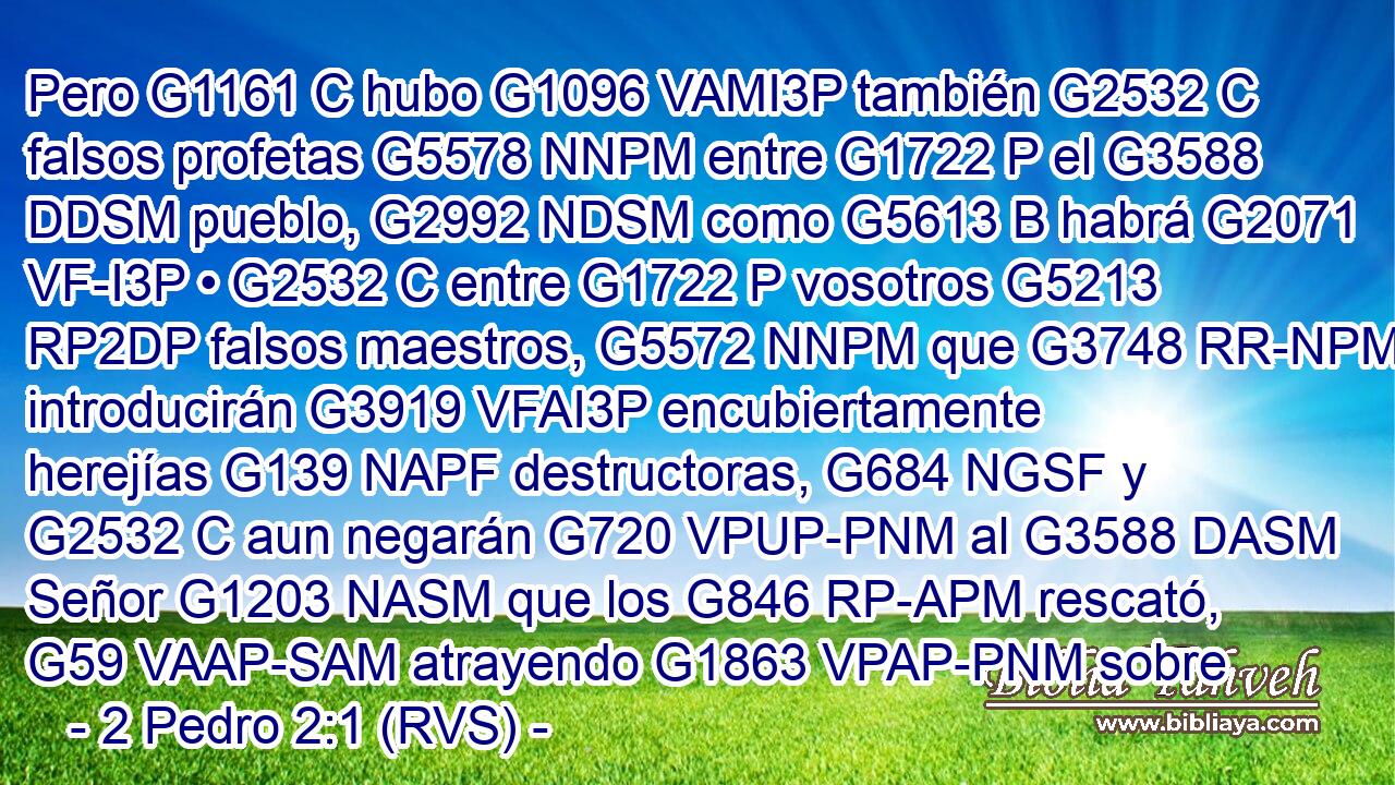 Pero G1161 C hubo G1096 VAMI3P también G2532 C falsos profetas G5578 NNPM entre G1722 P el G3588 DDSM pueblo, G2992 NDSM como G5613 B habrá G2071 VF-I3P • G2532 C entre G1722 P vosotros G5213 RP2DP falsos maestros, G5572 NNPM que G3748 RR-NPM introducirán G3919 VFAI3P encubiertamente herejías G139 NAPF destructoras, G684 NGSF y G2532 C aun negarán G720 VPUP-PNM al G3588 DASM Señor G1203 NASM que los G846 RP-APM rescató, G59 VAAP-SAM atrayendo G1863 VPAP-PNM sobre