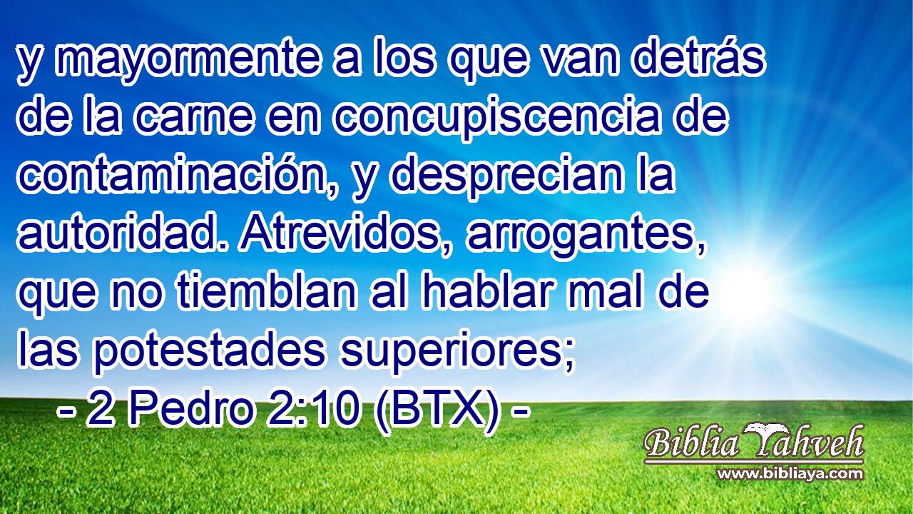 y mayormente a los que van detrás de la carne en concupiscencia de contaminación, y desprecian la autoridad. Atrevidos, arrogantes, que no tiemblan al hablar mal de las potestades superiores;