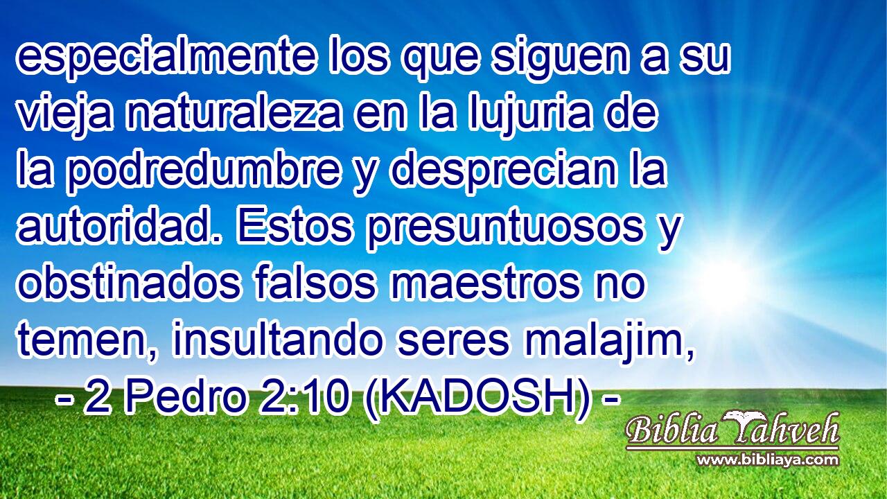  especialmente los que siguen a su vieja naturaleza en la lujuria de la podredumbre y desprecian la autoridad. Estos presuntuosos y obstinados falsos maestros no temen, insultando seres malajim, 